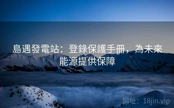 島遇發電站：登錄保護手冊，為未來能源提供保障