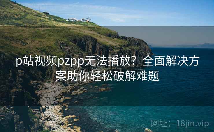 p站视频pzpp无法播放?全面解决方案助你轻松破解难题 p站视频pzpp无法播放?全面解决方案助你轻松破解难题