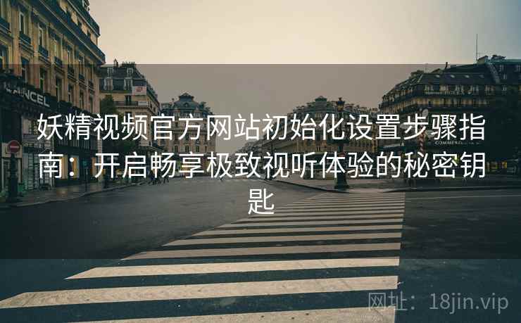 妖精视频官方网站初始化设置步骤指南：开启畅享极致视听体验的秘密钥匙