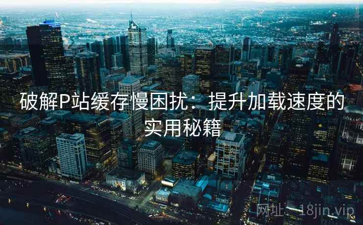 破解P站缓存慢困扰：提升加载速度的实用秘籍