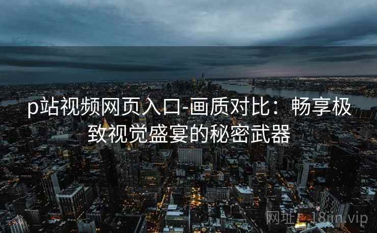 p站视频网页入口-画质对比:畅享极致视觉盛宴的秘密武器 p站视频网页入口-画质对比:畅享极致视觉盛宴的秘密武器